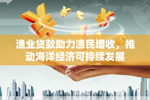 和平渔业贷款助力渔民增收，推动海洋经济可持续发展